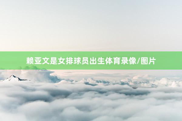 赖亚文是女排球员出生体育录像/图片
