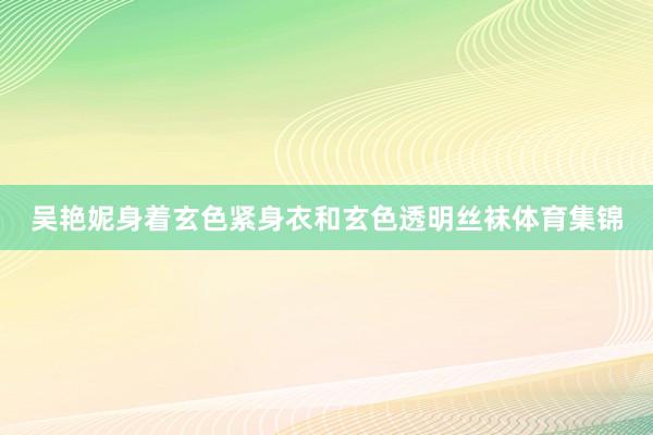 吴艳妮身着玄色紧身衣和玄色透明丝袜体育集锦