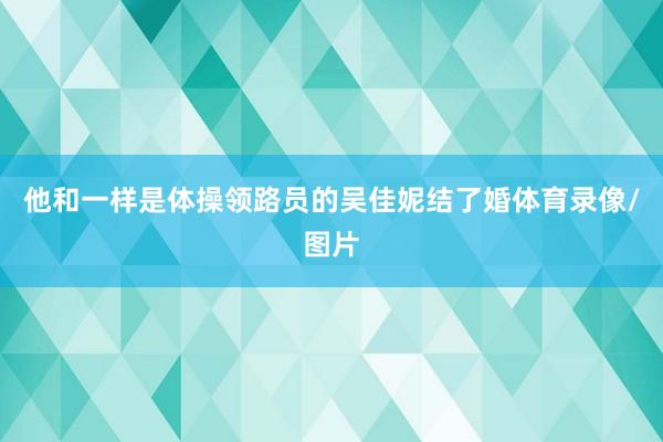 他和一样是体操领路员的吴佳妮结了婚体育录像/图片