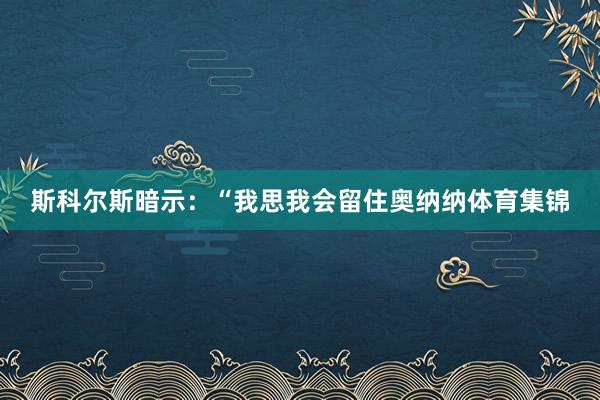 斯科尔斯暗示：“我思我会留住奥纳纳体育集锦