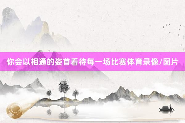 你会以相通的姿首看待每一场比赛体育录像/图片