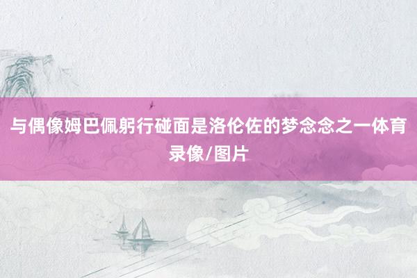 与偶像姆巴佩躬行碰面是洛伦佐的梦念念之一体育录像/图片