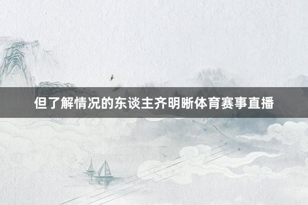 但了解情况的东谈主齐明晰体育赛事直播