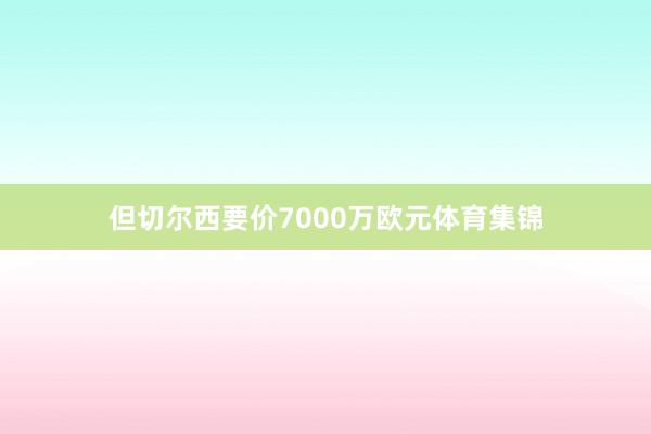 但切尔西要价7000万欧元体育集锦