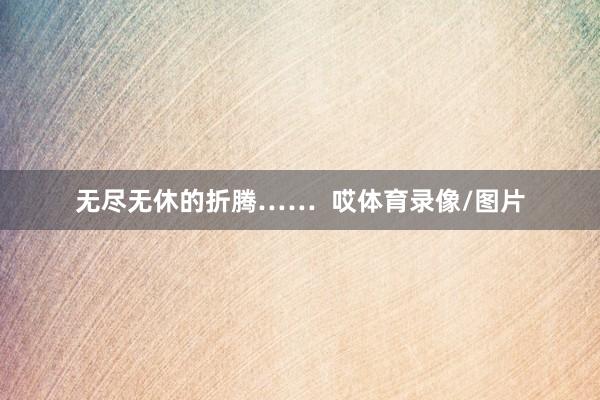 无尽无休的折腾……  哎体育录像/图片