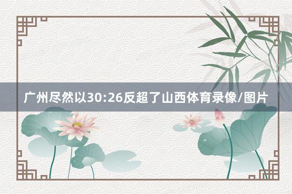 广州尽然以30:26反超了山西体育录像/图片