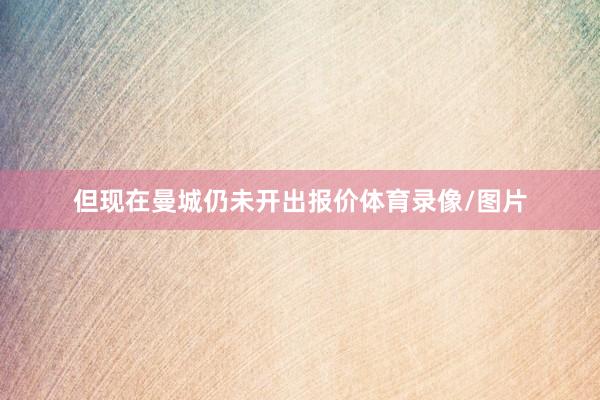 但现在曼城仍未开出报价体育录像/图片