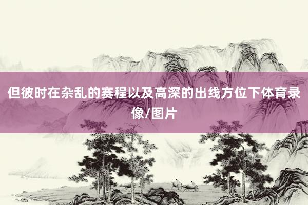 但彼时在杂乱的赛程以及高深的出线方位下体育录像/图片