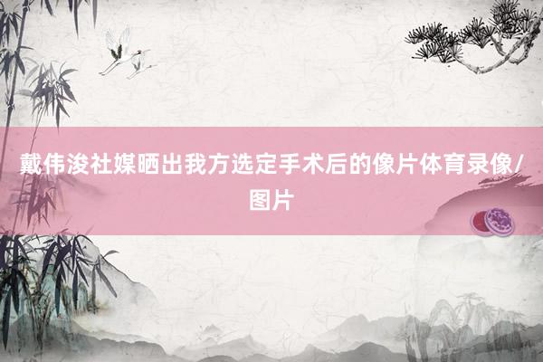 戴伟浚社媒晒出我方选定手术后的像片体育录像/图片
