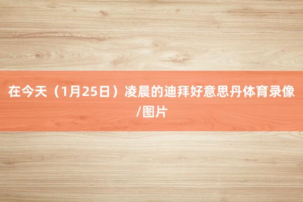 在今天(1月25日)凌晨的迪拜好意思丹体育录像/图片