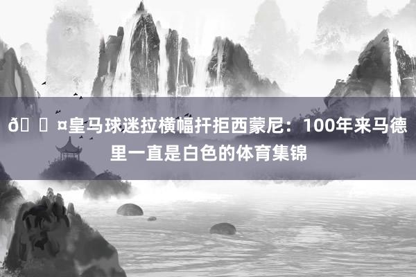 😤皇马球迷拉横幅扞拒西蒙尼：100年来马德里一直是白色的体育集锦