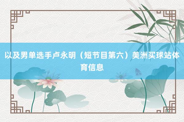 以及男单选手卢永明(短节目第六)美洲买球站体育信息