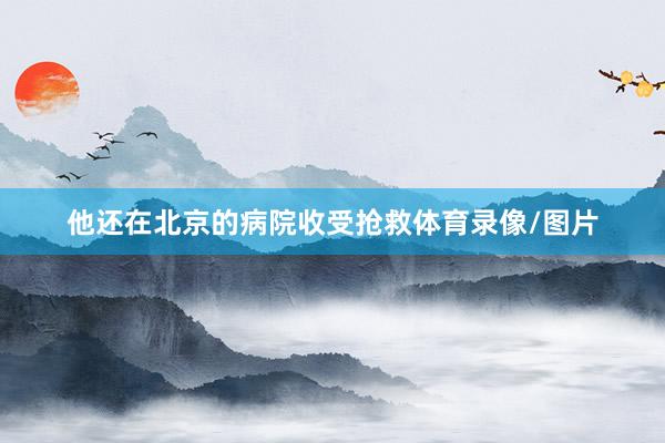 他还在北京的病院收受抢救体育录像/图片