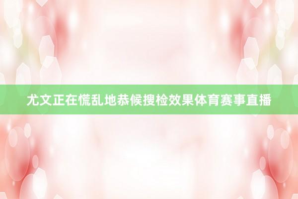 尤文正在慌乱地恭候搜检效果体育赛事直播
