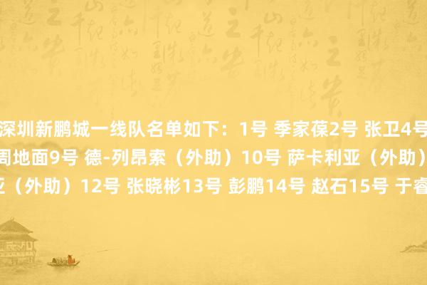深圳新鹏城一线队名单如下:1号 季家葆2号 张卫4号 姜至鹏5号 胡睿宝8号 周地面9号 德-列昂索(外助)10号 萨卡利亚(外助)11号 埃杜-加西亚(外助)12号 张晓彬13号 彭鹏14号 赵石15号 于睿16号 李智19号 安永佳20号 杜加利奇(外助)21号 南松22号 张昱杰23号 杨一鸣27号 拜合拉木28号 张煜东29号 王峤34号 夏合扎提36号 卡尔采夫(外助)46号 申桓铭49