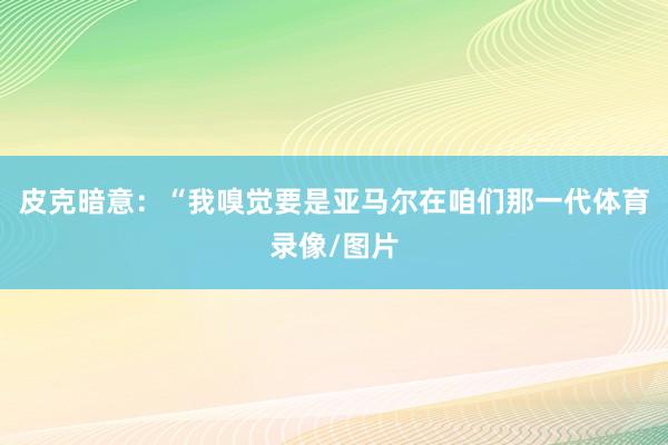 皮克暗意:“我嗅觉要是亚马尔在咱们那一代体育录像/图片