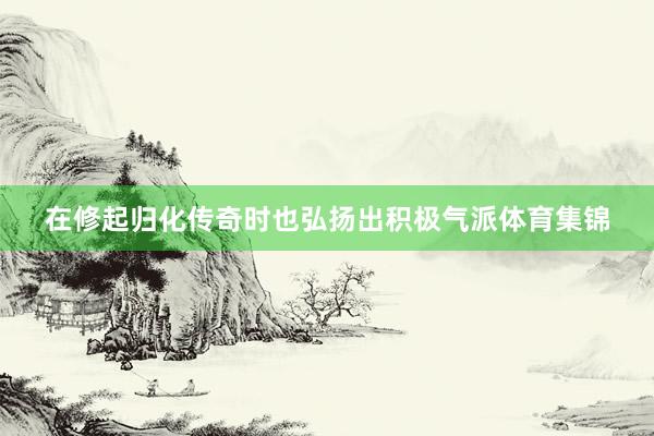 在修起归化传奇时也弘扬出积极气派体育集锦