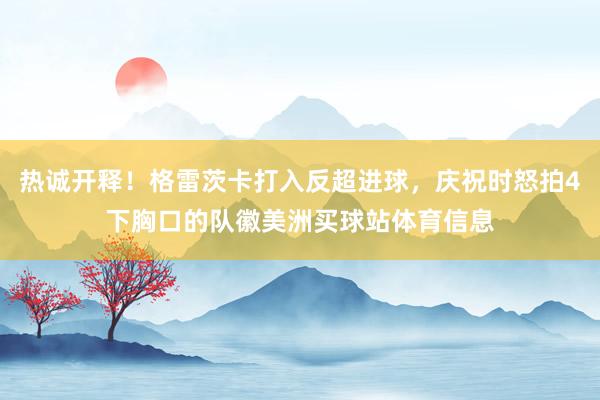 热诚开释！格雷茨卡打入反超进球，庆祝时怒拍4下胸口的队徽美洲买球站体育信息
