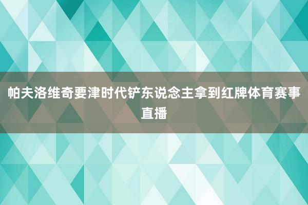 帕夫洛维奇要津时代铲东说念主拿到红牌体育赛事直播
