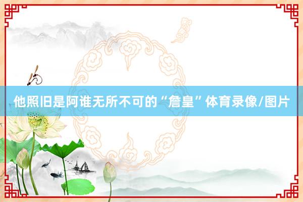 他照旧是阿谁无所不可的“詹皇”体育录像/图片