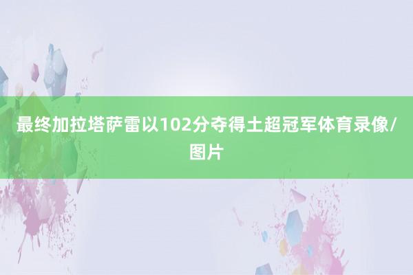 最终加拉塔萨雷以102分夺得土超冠军体育录像/图片