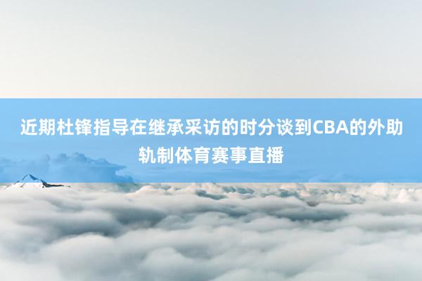 近期杜锋指导在继承采访的时分谈到CBA的外助轨制体育赛事直播