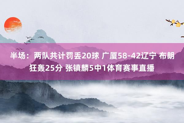 半场：两队共计罚丢20球 广厦58-42辽宁 布朗狂轰25分 张镇麟5中1体育赛事直播