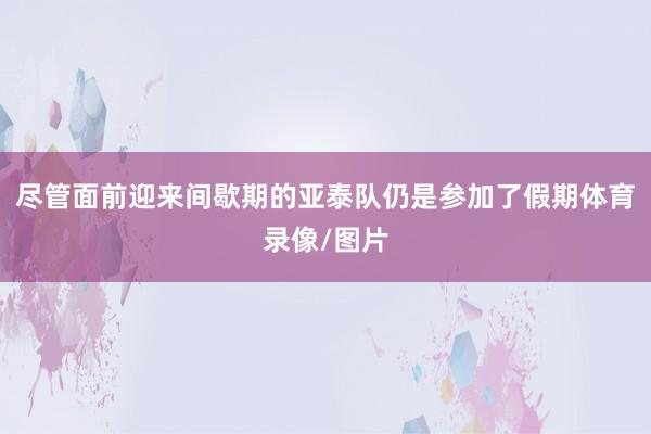 尽管面前迎来间歇期的亚泰队仍是参加了假期体育录像/图片