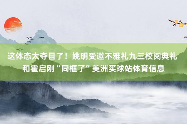 这体态太夺目了！姚明受邀不雅礼九三校阅典礼 和霍启刚“同框了”美洲买球站体育信息