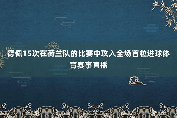 德佩15次在荷兰队的比赛中攻入全场首粒进球体育赛事直播