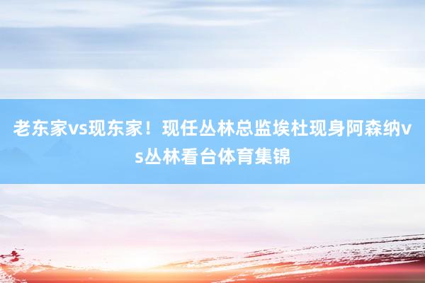 老东家vs现东家！现任丛林总监埃杜现身阿森纳vs丛林看台体育集锦