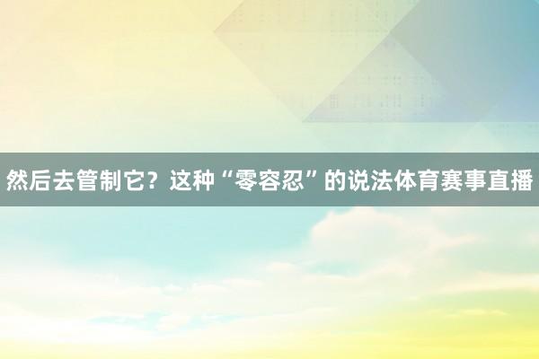 然后去管制它?这种“零容忍”的说法体育赛事直播