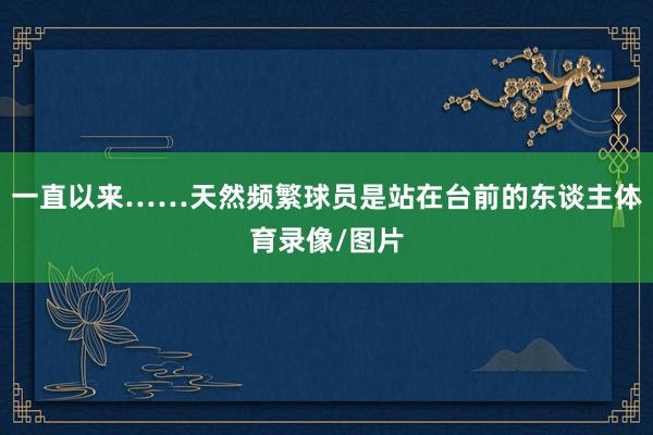 一直以来……天然频繁球员是站在台前的东谈主体育录像/图片