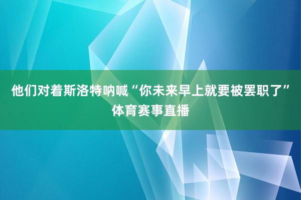 他们对着斯洛特呐喊“你未来早上就要被罢职了”体育赛事直播