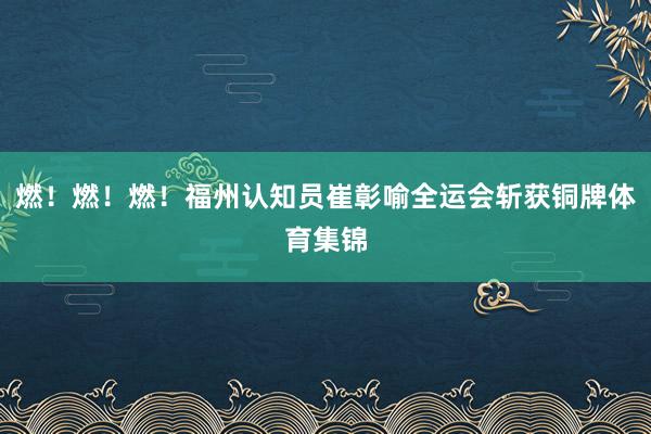 燃！燃！燃！福州认知员崔彰喻全运会斩获铜牌体育集锦