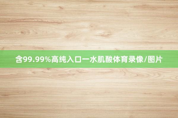 含99.99%高纯入口一水肌酸体育录像/图片