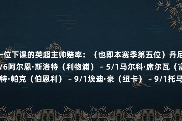 下一位下课的英超主帅赔率:(也即本赛季第五位)丹尼尔·法尔克(利兹联) – 4/6阿尔恩·斯洛特(利物浦) – 5/1马尔科·席尔瓦(富勒姆) – 17/2斯科特·帕克(伯恩利) – 9/1埃迪·豪(纽卡) – 9/1托马斯·弗兰克(热刺) – 11/1努诺·桑托(西汉姆) – 14/1肖恩·戴奇(诺丁汉丛林) – 18/1鲁本·阿莫林(曼联) – 20/1罗伯特·欧文·爱德华兹(狼队) – 20/1大卫·莫耶斯(埃弗顿) – 25/1无东谈主离任 – 25/1 美洲买球站体育信息