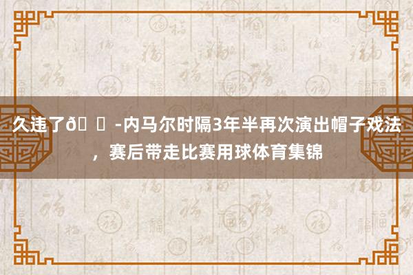 久违了😭内马尔时隔3年半再次演出帽子戏法，赛后带走比赛用球体育集锦
