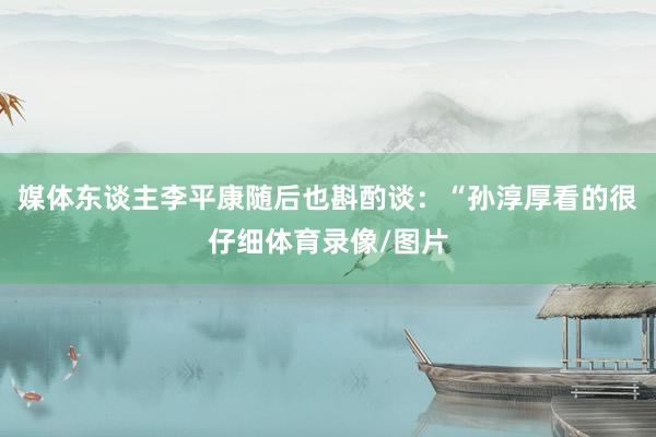 媒体东谈主李平康随后也斟酌谈：“孙淳厚看的很仔细体育录像/图片