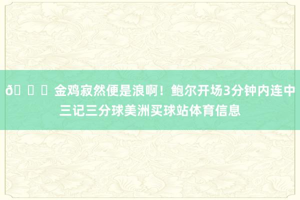 😝金鸡寂然便是浪啊！鲍尔开场3分钟内连中三记三分球美洲买球站体育信息