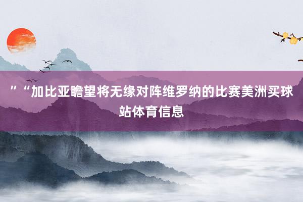 ”“加比亚瞻望将无缘对阵维罗纳的比赛美洲买球站体育信息