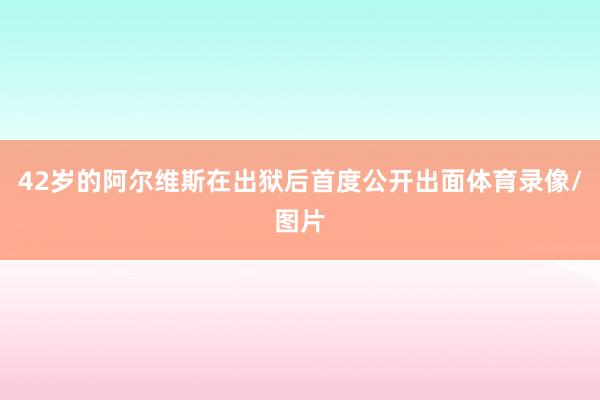 42岁的阿尔维斯在出狱后首度公开出面体育录像/图片