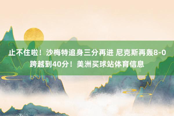 止不住啦！沙梅特追身三分再进 尼克斯再轰8-0跨越到40分！美洲买球站体育信息