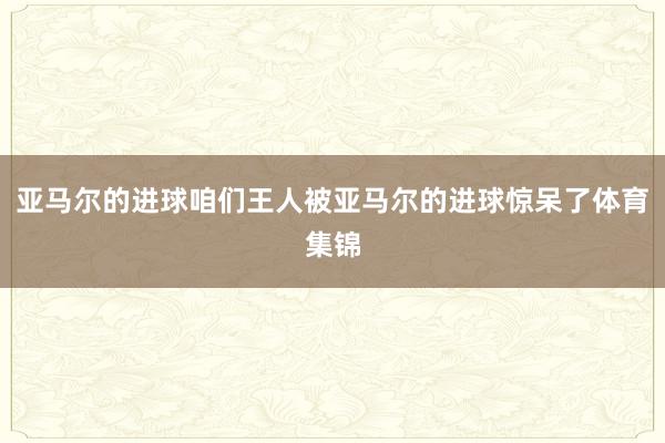 亚马尔的进球咱们王人被亚马尔的进球惊呆了体育集锦