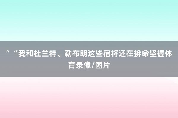 ”“我和杜兰特、勒布朗这些宿将还在拚命坚握体育录像/图片