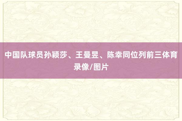 中国队球员孙颖莎、王曼昱、陈幸同位列前三体育录像/图片