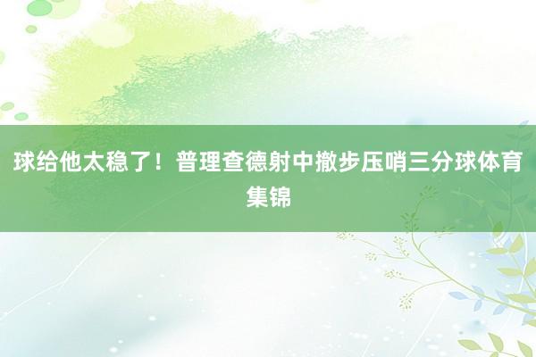 球给他太稳了！普理查德射中撤步压哨三分球体育集锦