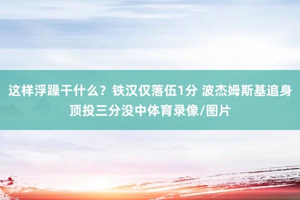 这样浮躁干什么？铁汉仅落伍1分 波杰姆斯基追身顶投三分没中体育录像/图片