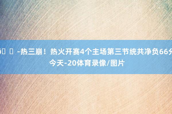 😭热三崩！热火开赛4个主场第三节统共净负66分 今天-20体育录像/图片