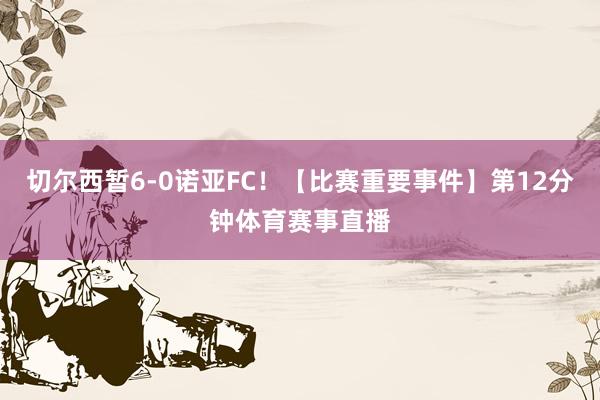 切尔西暂6-0诺亚FC！【比赛重要事件】第12分钟体育赛事直播